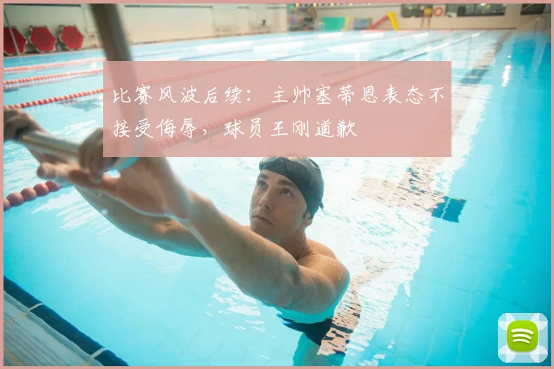 比赛风波后续：主帅塞蒂恩表态不接受侮辱，球员王刚道歉