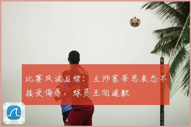 比赛风波后续：主帅塞蒂恩表态不接受侮辱，球员王刚道歉