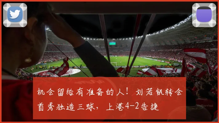 机会留给有准备的人！刘若钒转会首秀独造三球，上港4-2告捷