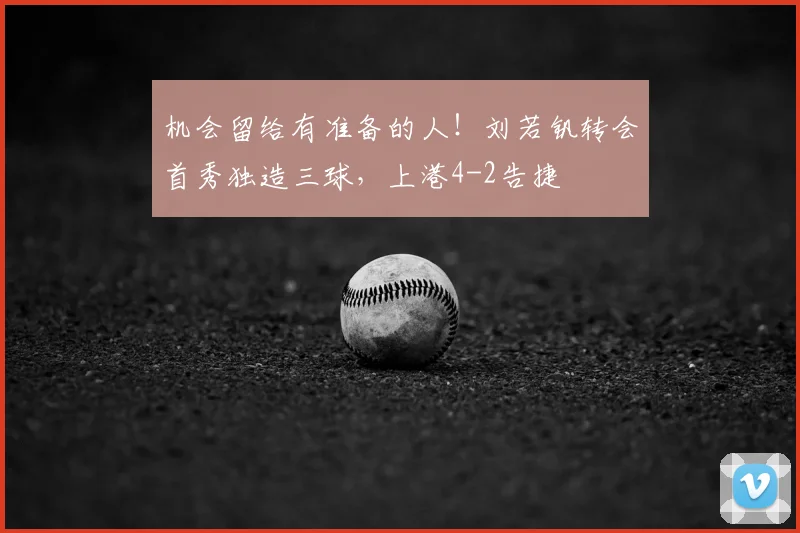 机会留给有准备的人！刘若钒转会首秀独造三球，上港4-2告捷